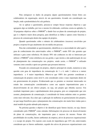 45




       Para enriquecer os dados da pesquisa alguns questionamentos foram feitos aos
colaboradores da organização, através de um questionário, levando em consideração sua
função, onde a predominância foi a de gerência.
       Ao se aplicar o questionário, procura-se sempre buscar respostas objetivas e que
agreguem algo ao trabalho, por isso o mesmo foi elaborado, conforme consta no apêndice A,
10 perguntas objetivas sobre o PMBOK® e dando foco ao plano de comunicação do projeto,
que é o objetivo maior desta pesquisa, para identificar as falhas e apurar como funciona o
processo de comunicação dentro das equipes de projetos.
       Quando questionados sobre o número de colaboradores (recursos) envolvidos por
projeto a resposta foi que atualmente são em média oito pessoas.
       Para dar continuidade ao questionamento, identificou-se a necessidade de saber qual o
grau de conhecimento dos entrevistados sobre o PMBOK®, sendo 50% dos gerentes que
utilizam o guia como referência. Os demais 50% não conhecem ou não se interessam por
utilizar o PMBOK® como referência em sua gestão, o que mostra a não padronização do uso
do planejamento das comunicações nos projetos, sendo assim, o PMBOK® é utilizado
somente como consulta e apoio aos gerentes que possuem interesse.
       Focando em comunicação de projetos, objetivo principal do estudo, numerou-se uma
questão com grau de importância da comunicação de 1 a 4, onde 1 refere-se a menor
importância   e 4 maior importância. Obteve-se que 100% dos gerentes consideram a
comunicação de projetos como nível 4, este considerado como o mais importante dentro de
um gerenciamento de projetos. Evidenciando que os gerentes se mostram interessados no
estudo das comunicações considerando-a como um aspecto importantíssimo para o
desenvolvimento de um efetivo projeto, ou seja, um projeto que obtenha sucesso. Um
resultado importante para o aprofundamento desta pesquisa, pois ao compreender que este
assunto, planejamento de comunicação, é considerado de forma unânime entre os gerentes
como mais relevante, fica claro que a aplicação de melhorias no gerenciamento dos projetos,
no que tange benefícios para o planejamento das comunicações são muito bem vindas para o
atual modelo de gestão adotado pela empresa.
       Na próxima questão o objetivo é de identificar quais fatores iniciais, ou seja, fatores
considerados pelo PMBOK® como entradas (Informações) do processo de desenvolvimento
do plano de comunicações, são importantes para o sucesso do mesmo. Foram três
possibilidades de escolha, fatores ambientais da empresa, ativos de processos organizacionais
e o escopo do projeto. Foi exposto com escala de importância que 42% dos entrevistados
consideram que os fatores ambientais, seguido dos ativos de processos organizacionais com
 
