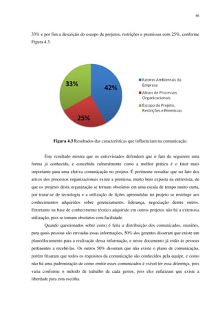 46




33% e por fim a descrição do escopo de projetos, restrições e premissas com 25%, conforme
Figura 4.3.




              Figura 4.3 Resultados das características que influenciam na comunicação.


       Este resultado mostra que os entrevistados defendem que o fato de seguirem uma
forma já conhecida, e concebida culturalmente como a melhor prática é o fator mais
importante para uma efetiva comunicação no projeto. É pertinente ressaltar que no fato dos
ativos dos processos organizacionais existe a premissa, muito bem exposta na entrevista, de
que os projetos desta organização se tornam obsoletos em uma escala de tempo muito curta,
por tratar-se de tecnologia e a utilização de lições apreendidas no projeto se restringe aos
conhecimentos adquiridos sobre gerenciamento, liderança, negociação dentre outros.
Entretanto na base de conhecimento técnico adquirido em outros projetos não há a extensiva
utilização, pois se tornam obsoletos com facilidade.
       Quando questionados sobre como é feita a distribuição dos comunicados, reuniões,
para quais pessoas são enviadas essas informações, 50% dos gerentes disseram que existe um
plano/documento para a realização dessa informação, e nesse documento já estão às pessoas
pertinentes a recebê-las. Os outros 50% disseram que não existe o plano de comunicação,
porém frisaram que todos os requisitos da comunicação são conhecidos pela equipe, e como
não há uma padronização de como emitir esses comunicados é viável ter essa diferença, pois
varia conforme o método de trabalho de cada gestor, pois eles enfatizam que existe a
liberdade para esta escolha.
 