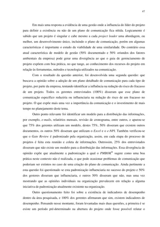 47




       Em mais uma resposta a evidência de uma gestão onde a influencia do líder do projeto
para definir a existência ou não de um plano de comunicação fica nítida. Logicamente é
sabido que um projeto é singular e cabe mesmo a cada project leader uma abordagem, ou
melhor, um desenvolvimento único, incluindo o plano de comunicação, porém em algumas
características é importante o estudo da viabilidade de uma similaridade. Do contrário essa
atual característica de modelo de gestão (50% documentado e 50% oriundos dos fatores
ambientais da empresa) pode gerar uma divergência ao que o guia de gerenciamento de
projeto expõem com boa prática, no que tange, ao conhecimento dos recursos do projeto em
relação às ferramentas, métodos e tecnologia utilizados na comunicação.
       Com o resultado da questão anterior, foi desenvolvida uma segunda questão: que
buscava a opinião sobre a adoção de um plano detalhado de comunicação para cada tipo de
projeto, por parte da empresa, tentando identificar a influência na redução do risco do fracasso
de um projeto. Todos os gerentes entrevistados (100%) disseram que esse plano de
comunicação específico reduziria ou influenciaria na redução do risco de um fracasso no
projeto. O que expõe mais uma vez a importância da comunicação e o investimento de mais
tempo no planejamento deste tema.
       Outro ponto relevante foi identificar um modelo para a distribuição das informações,
por exemplo, e-mails, relatórios mensais, revisão de cronograma, entre outros, e apurou-se
que 75% dos gerentes utilizam um modelo, destes 75%, 50% disseram que existem outros
documentos, os outros 50% disseram que utilizam o Excel e o e-NPI. Também verificou-se
que o Gate Review é padronizado pela organização, assim, em cada etapa do processo de
projetos é feita esta reunião e coleta de informações. Outrossim, 25% dos entrevistados
disseram que não existe um modelo para a distribuição das informações. Essa divergência de
opinião expõe que atualmente a padronização a qual o PMBOK® sugere como uma boa
prática neste contexto não é realizada, o que pode ocasionar problemas de comunicação que
poderiam ser extintos no caso de uma criação do plano de comunicação. Ainda pertinente a
esta questão foi questionado se esta padronização influenciaria no sucesso do projeto e 50%
dos gestores disseram que influenciaria, e outros 50% disseram que não, mas uma vez
mostrando que as opiniões individuais na organização prevalecem em relação a alguma
iniciativa de padronização atualmente existente na organização.
       Outro questionamento feito foi sobre a existência de indicadores de desempenho
dentro da área pesquisada, e 100% dos gerentes afirmaram que sim, existem indicadores de
desempenho. Pensando nesse montante, foram levantadas mais duas questões, a primeira é se
existe um período pré-determinado na abertura do projeto onde fosse possível relatar o
 