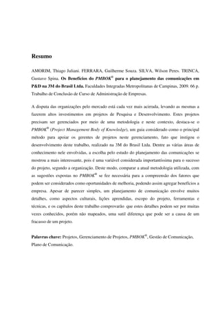 Resumo

AMORIM, Thiago Juliani. FERRARA, Guilherme Souza. SILVA, Wilson Peres. TRINCA,
Gustavo Spina. Os Benefícios do PMBOK® para o planejamento das comunicações em
P&D na 3M do Brasil Ltda. Faculdades Integradas Metropolitanas de Campinas, 2009. 66 p.
Trabalho de Conclusão de Curso de Administração de Empresas.

A disputa das organizações pelo mercado está cada vez mais acirrada, levando as mesmas a
fazerem altos investimentos em projetos de Pesquisa e Desenvolvimento. Estes projetos
precisam ser gerenciados por meio de uma metodologia e neste contexto, destaca-se o
PMBOK® (Project Management Body of Knowledge), um guia considerado como o principal
método para apoiar os gerentes de projetos neste gerenciamento, fato que instigou o
desenvolvimento deste trabalho, realizado na 3M do Brasil Ltda. Dentre as várias áreas de
conhecimento nele envolvidas, a escolha pelo estudo do planejamento das comunicações se
mostrou a mais interessante, pois é uma variável considerada importantíssima para o sucesso
do projeto, segundo a organização. Deste modo, comparar a atual metodologia utilizada, com
as sugestões expostas no PMBOK® se fez necessária para a compreensão dos fatores que
podem ser considerados como oportunidades de melhoria, podendo assim agregar benefícios a
empresa. Apesar de parecer simples, um planejamento de comunicação envolve muitos
detalhes, como aspectos culturais, lições aprendidas, escopo do projeto, ferramentas e
técnicas, e os capítulos deste trabalho comprovarão que estes detalhes podem ser por muitas
vezes conhecidos, porém não mapeados, uma sutil diferença que pode ser a causa de um
fracasso de um projeto.


Palavras chave: Projetos, Gerenciamento de Projetos, PMBOK®, Gestão de Comunicação,
Plano de Comunicação.
 