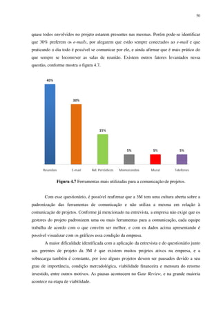 50




quase todos envolvidos no projeto estarem presentes nas mesmas. Porém pode-se identificar
que 30% preferem os e-mails, por alegarem que estão sempre conectados ao e-mail e que
praticando o dia todo é possível se comunicar por ele, e ainda afirmar que é mais prático do
que sempre se locomover as salas de reunião. Existem outros fatores levantados nessa
questão, conforme mostra o figura 4.7.




              Figura 4.7 Ferramentas mais utilizadas para a comunicação de projetos.


       Com esse questionário, é possível reafirmar que a 3M tem uma cultura aberta sobre a
padronização das ferramentas de comunicação e não utiliza a mesma em relação à
comunicação de projetos. Conforme já mencionado na entrevista, a empresa não exige que os
gestores do projeto padronizem uma ou mais ferramentas para a comunicação, cada equipe
trabalha de acordo com o que convém ser melhor, e com os dados acima apresentando é
possível visualizar com os gráficos essa condição da empresa.
       A maior dificuldade identificada com a aplicação da entrevista e do questionário junto
aos gerentes de projeto da 3M é que existem muitos projetos ativos na empresa, e a
sobrecarga também é constante, por isso alguns projetos devem ser pausados devido a seu
grau de importância, condição mercadológica, viabilidade financeira e mensura do retorno
investido, entre outros motivos. As pausas acontecem no Gate Review, e na grande maioria
acontece na etapa de viabilidade.
 