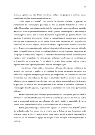 52




utilizado, significa que não foram encontrados indícios na pesquisa a utilização destes
conceitos para o planejamento das comunicações.
       Assim como no PMBOK®, este quadro foi dividido conforme o processo de
planejamento das comunicações possuindo os itens de entrada, ferramentas e técnicas e
saídas. Na entrada o tópico fatores ambientais foi caracterizado como parcialmente atendido,
porque não há um mapeamento interno que verifica quais os melhores práticas no que tange a
comunicação de acordo com a cultura da empresa, mapeamento que poderia definir o que
realmente é pertinente aos aspectos culturais e características da empresa que se mostram
eficazes para a comunicação, porém muitos destes meios mesmo que não mapeados são
conhecidos por todas da empresa, sendo assim o tópico foi parcialmente utilizado. No caso de
ativos de processos organizacionais, também foi caracterizado como parcialmente utilizado,
apesar desta prática não se mostrar necessária conforme o modelo de projetos da organização,
isso porque o conhecimento adquirido se torna obsoleto muito rapidamente, porém em contra
partida as lições apreendidas em outros projetos certamente são levadas em consideração ao
se desenvolver um novo projeto. Na questão da declaração do escopo dos projetos, como o
esperado o uso deste tópico é plenamente atendido pela organização.
             Na etapa do projeto onde as ferramentas e técnicas são expostas verificou-se na
pesquisa que conforme o quadro, as necessidades das partes interessadas são muito bem
conhecidas e mapeadas na organização, mesmo que não presentes em suam maioria em forma
documental, mas sim conhecidas de todos os envolvidos atendendo assim ao que o guia
solicita, porém no aspecto do tipo e formato como não há uma unanimidade em relação ao uso
de processo documental, fica muito pela decisão do emissor a decisão de como fazer a
comunicação daquele requisito, o que levou a caracterizar este item como parcialmente
utilizado.
       O tópico determinação e limites de quem se comunicará com quem e quem receberá as
informações é atualmente utilizado pela empresa. Como foi evidenciado na etapa de analise
onde a entrevistada conta que para algumas informações existe a necessidade de serem
levadas a uma hierarquia maior e isto já está estipulado no início do projeto.
       Em relação às tecnologias utilizadas três aspectos são aportados pelo PMBOK®, ambos
são utilizados pela 3M, apenas com a ressalva que a decisão de que ferramentas serão
utilizadas, cabem ao líder do projeto definir, o que pode ocasionar a falta de da competência
necessária de um membro da equipe em relação ao uso de algum software pertencente à
empresa.
 