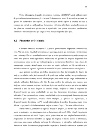 53




       Como última parte do quadro no processo conforme o PMBOK® vem à saída do plano
de gerenciamento das comunicações, ao qual é denominado plano de comunicação, onde no
quadro foi subdividido em tópicos. A caracterização destes tópicos é oriunda de todo o
processo de entrada e a utilização de ferramentas e técnicas abordadas resultando assim em
um plano de comunicação pertencente a organização com pontos aderentes, parcialmente
aderentes e não utilizados no que tange as boas práticas sugeridas pelo guia.



4.2 Propostas de Melhoria

       Conforme abordado no capítulo 2, o guia de gerenciamento de projetos, desenvolvido
pelo PMI tem como finalidade apresentar aos seus seguidores o que o mercado e profissionais
com vasta experiência e reconhecimento no que se refere gerenciamento de projetos sugerem
como boas práticas neste seguimento, porém cabe aos gerentes de projetos mapearem suas
necessidades e tomar uso do que realmente pode se mostrar como benefícios para a busca do
sucesso dos projetos. Através deste conceito e do estudo realizado na 3M, propiciou-se o
desenvolvimento de algumas sugestões de melhorias as quais serão abordadas em sequência.
       Algo comum encontrado em toda a pesquisa foi o fato da liberdade dos líderes de
projeto em relação à adoção de um modelo de gestão que melhor satisfaça seu gerenciamento,
criando assim uma diferença visível de um projeto para outro, no que tange a ferramentas e
métodos utilizados. Entretanto, pelo fato do atual modelo de utilização dos recursos dos
projetos, onde o uso dos recursos é realizado de forma matricial, ou seja, os recursos podem
pertencer a um ou mais projetos ao mesmo tempo, originou-se então a sugestão do
desenvolvimento de uma similaridade no uso das ferramentas tecnologias atualmente
utilizadas. Visto que em alguns pontos a similaridade pode ser uma grande forma de oferecer
benefícios para organização, levando como exemplo, já aplicado na organização, o
desenvolvimento do sistema e-NPI, o qual independente do modelo de gestão, usado pelos
líderes, exige padrões de informações do projeto, como o Project Charter e o Gate Review.
       Neste contexto, cabe então a sugestão de que os projetos, do mesmo tipo, ao invés de
serem gerenciados e em alguns casos com as ferramentas Microsoft Office (Excel) e em outros
casos com o sistema Microsoft Project, serem gerenciados por uma só plataforma sistêmica,
propiciando aos recursos (membros da equipe de projeto) o mesmo acesso a informação,
oferecendo uma maior agilidade na busca de informações e interações, padronização dos
formatos e meios de comunicação para todos os projetos, deixando somente os aspectos que
 