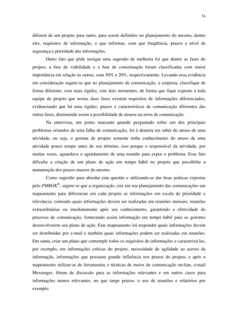54




diferem de um projeto para outro, para serem definidos no planejamento do mesmo, dentre
eles, requisitos de informação, o que informar, com que freqüência, prazos e nível de
segurança e prioridade das informações.
       Outro fato que pôde instigar uma sugestão de melhoria foi que dentre as fases do
projeto, a fase de viabilidade e a fase de conceituação foram classificadas com maior
importância em relação às outras, com 50% e 20%, respectivamente. Levando essa evidência
em consideração sugere-se que no planejamento de comunicação, a empresa, classifique de
forma diferente, com mais rigidez, este dois momentos, de forma que fique exposto a toda
equipe do projeto que nestas duas fases existem requisitos de informações diferenciados,
evidenciando que há uma rigidez, prazos e características de comunicação diferentes das
outras fases, diminuindo assim a possibilidade de atrasos ou erros de comunicação.
       Na entrevista, um ponto marcante quando perguntado sobre um dos principais
problemas oriundos de uma falha de comunicação, foi à demora em saber do atraso de uma
atividade, ou seja, o gerente de projeto somente tinha conhecimento do atraso de uma
atividade pouco tempo antes de seu término, isso porque o responsável da atividade, por
muitas vezes, aguardava o agendamento de uma reunião para expor o problema. Esse fato
dificulta a criação de um plano de ação em tempo hábil no projeto que possibilite a
manutenção dos prazos macros do mesmo.
       Como sugestão para abordar esta questão e utilizando-se das boas práticas expostas
pelo PMBOK®, sugere-se que a organização, crie em seu planejamento das comunicações um
mapeamento para diferenciar em cada projeto as informações em escala de prioridade e
relevância, contendo quais informações devem ser realizadas em reuniões mensais, reuniões
extraordinárias ou imediatamente após seu conhecimento, garantindo a efetividade do
processo de comunicação, fornecendo assim informação em tempo hábil para os gerentes
desenvolverem seu plano de ação. Este mapeamento irá responder quais informações devem
ser distribuídas por e-mail e também quais informações podem ser realizadas em reuniões.
Em suma, criar um plano que contemple todos os requisitos de informações e caracterizá-las,
por exemplo, em informações críticas do projeto, necessidade de agilidade ao acesso da
informação, informações que possuem grande influência nos prazos do projeto, e após o
mapeamento utilizar-se de ferramentas e técnicas de meios de comunicação on-line, e-mail
Messenger, fórum de discussão para as informações relevantes e em outros casos para
informações menos relevantes, no que tange prazos, o uso de reuniões e relatórios por
exemplo.
 
