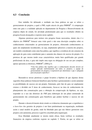 55




4.3 Conclusão

       Este trabalho foi delineado e moldado nas boas práticas no que se refere a
gerenciamento de projetos, a qual o PMI, expõe através do guia PMBOK®. A comparação
entre este guia e a realidade aplicada no departamento de Pesquisa e Desenvolvimento da
empresa objeto de estudo, foi atividade predominante para que os resultados obtidos na
pesquisa fossem alcançados e expostos neste capítulo.
       Algumas premissas para nortear esta pesquisa foram necessárias, dentre elas é o
objetivo do PMBOK® fornecer uma visão geral e não uma descrição completa sobre os
conhecimentos relacionados ao gerenciamento de projetos, oferecendo conhecimentos as
quais são amplamente reconhecidos, ou seja, amplamente aplicáveis a maioria dos projetos,
um modelo considerado como uma boa prática, que significa a existência de um consenso da
aplicação do guia como contribuinte para o aumento das chances de sucesso do projeto. E a
premissa de que mesmo tendo essas características muito bem qualificadas por grande
profissionais da área, o guia não impõe uma regra ou obrigação do seu uso por completo,
apenas apresenta as diretrizes, PMBOK®, (2004 p.3)
                       “Uma boa prática não significa que o conhecimento descrito deverá ser
                       sempre aplicado uniformemente em todos os projetos; a equipe de
                       gerenciamento de projetos é responsável pro determinar o que é adequado
                       para um projeto específico”.

       Baseando-se nessas premissas o grupo levantou a hipótese de que algumas destas
sugestões (boas práticas) fornecem benefícios para facilitar o gerenciamento e assim aumentar
as possibilidades de sucesso em um projeto. Entretanto, pelo fato do guia ser amplamente
extenso e dividido em 9 áreas de conhecimento, focou-se na área de conhecimento do
planejamento das comunicações para a obtenção da comprovação da hipótese, ou seja,
responder se o uso das diretrizes do PMI para elaboração de um plano estruturado de
gerenciamento das comunicações gera benefícios que podem facilitar o sucesso de um
projeto.
       Durante o desenvolvimento deste estudo se evidenciou claramente que a experiência e
o know-how dos gerentes de projetos é um fator predominante na organização, moldando
assim o atual modelo de gestão, onde há liberdade para que tais líderes gerenciem seus
projetos com autonomia, processo o qual foi concebido pela organização.
       Essa liberdade atualmente se mostra muito eficaz, basta verificar os resultados
financeiros da empresa conforme exposto no capítulo 3. Porém, no que se refere ao
 
