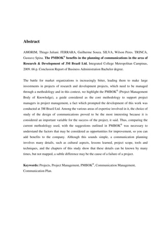 6




Abstract

AMORIM, Thiago Juliani. FERRARA, Guilherme Souza. SILVA, Wilson Peres. TRINCA,
Gustavo Spina. The PMBOK® benefits in the planning of communications in the area of
Research & Development of 3M Brazil Ltd. Integrated College Metropolitan Campinas,
2009. 66 p. Conclusion Report of Business Administration Bachelor degree.


The battle for market organizations is increasingly bitter, leading them to make large
investments in projects of research and development projects, which need to be managed
through a methodology and in this context, we highlight the PMBOK® (Project Management
Body of Knowledge), a guide considered as the core methodology to support project
managers in project management, a fact which prompted the development of this work was
conducted at 3M Brazil Ltd. Among the various areas of expertise involved in it, the choice of
study of the design of communications proved to be the most interesting because it is
considered an important variable for the success of the project, it said. Thus, comparing the
current methodology used, with the suggestions outlined in PMBOK® was necessary to
understand the factors that may be considered as opportunities for improvement, so you can
add benefits to the company. Although this sounds simple, a communication planning
involves many details, such as cultural aspects, lessons learned, project scope, tools and
techniques, and the chapters of this study show that these details can be known by many
times, but not mapped, a subtle difference may be the cause of a failure of a project.


Keywords: Projects, Project Management, PMBOK®, Communication Management,
Communication Plan.
 