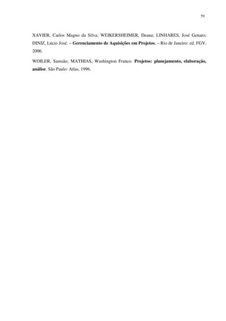 59




XAVIER, Carlos Magno da Silva; WEIKERSHEIMER, Deana; LINHARES, José Genaro;
DINIZ, Lúcio José. – Gerenciamento de Aquisições em Projetos. – Rio de Janeiro: ed. FGV,
2006.

WOILER, Samsão; MATHIAS, Washington Franco. Projetos: planejamento, elaboração,
análise. São Paulo: Atlas, 1996.
 