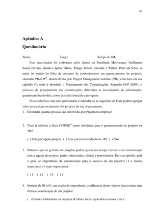 60




Apêndice A
Questionário

Nome:                       Cargo:                       Tempo de 3M:
     Este questionário foi elaborado pelos alunos da Faculdade Metrocamp: Guilherme
Souza Ferrara, Gustavo Spina Trinca, Thiago Juliani Amorim e Wilson Peres da Silva. A
partir do estudo do Guia de conjunto de conhecimentos em gerenciamento de projetos,
chamado PMBOK®, desenvolvido pelo Project Management Institute (PMI) com foco em seu
capítulo 10, onde é abordado o Planejamento das Comunicações. Segundo PMI (2004), o
processo de planejamento das comunicações determina as necessidades de informações,
quando precisarão dela, como ela será fornecida e por quem.
     Nosso objetivo com este questionário é entender se as sugestões do Guia podem agregar
valor ao atual gerenciamento dos projetos de seu departamento.
1. Em média quantas pessoas são envolvidas por Projeto na empresa?



2. Você já utilizou o Guia PMBOK® como referência para o gerenciamento de projetos na
   3M?

   ( ) Sim, por opção própria ( ) Sim, por recomendação da 3M ( ) Não


3. Sabemos que os gerentes de projetos podem gastar um tempo excessivo na comunicação
   com a equipe do projeto, partes interessadas, cliente e patrocinador. Em sua opinião, qual
   o grau de importância da comunicação para o sucesso de um projeto? (1 é menos
   importante e 4 mais importante).

   ( )1    ( )2    ( )3   ( )4


4. Numere de 01 à 03, em escala de importância, a influencia destes fatores abaixo para uma
   efetiva comunicação de um projeto?

   ( ) Fatores Ambientais da empresa (Cultura, localização dos recursos e etc)
 