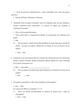 61




   ( ) Ativos de processos Organizacionais ( Lições Aprendidas com a base de projetos
anteriores)
   ( ) Escopo do Projeto / Restrições e Premissas


5. Atualmente existe um plano estruturado, onde fica estipulado, qual, com que freqüência,
   formato, responsável pela comunicação e as pessoas ou grupos que receberão as
   informações do projeto?

   ( ) Sim, existe um plano/documento.
   ( ) Não, porém todos os requisitos(necessidades) de comunicação são conhecidos pela
   equipe.
   ( ) Não,
   5.1        Em sua opinião a adoção de um plano detalhado de comunicação para cada tipo de
         projeto, por parte da empresa, influenciará na redução do risco de fracasso de um
         projeto?

         ( ) Sim ( ) Não


6. Atualmente existe uma padronização dos formatos das informações que são comunicadas
   durante o projeto? Exemplo: Modelo de Relatório Mensal, Modelo de e-mail, solicitação
   de revisão de cronograma e etc.

   ( ) Não ( ) Sim. Qual? ___________________________
   6.1        Em sua opinião esta padronização pode influenciar na obtenção do sucesso de um
         projeto?
         ( ) Sim        ( ) Não



7. Nos projetos gerenciados na 3M existem medidores de desempenho?

   ( ) Sim ( ) Não
   Se a reposta for SIM favor responder 7.1 e 7.2.
   7.1        Existe um período pré-determinado na abertura do projeto para o relato do
         desempenho?
         ( ) Sim ( ) Não
 