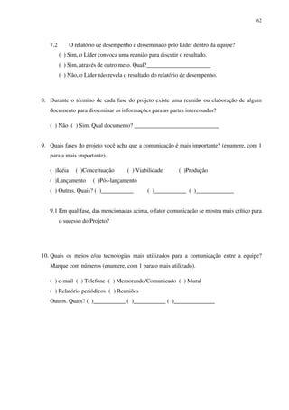 62




   7.2        O relatório de desempenho é disseminado pelo Líder dentro da equipe?
         ( ) Sim, o Líder convoca uma reunião para discutir o resultado.
         ( ) Sim, através de outro meio. Qual?______________________
         ( ) Não, o Líder não revela o resultado do relatório de desempenho.



8. Durante o término de cada fase do projeto existe uma reunião ou elaboração de algum
   documento para disseminar as informações para as partes interessadas?

   ( ) Não ( ) Sim. Qual documento? _____________________________


9. Quais fases do projeto você acha que a comunicação é mais importante? (enumere, com 1
   para a mais importante).

   ( )Idéia     ( )Conceituação       ( ) Viabilidade       ( )Produção
   ( )Lançamento       ( )Pós-lançamento
   ( ) Outras. Quais? ( )___________          ( )___________ ( )_____________


   9.1 Em qual fase, das mencionadas acima, o fator comunicação se mostra mais crítico para
         o sucesso do Projeto?




10. Quais os meios e/ou tecnologias mais utilizados para a comunicação entre a equipe?
   Marque com números (enumere, com 1 para o mais utilizado).

   ( ) e-mail ( ) Telefone ( ) Memorando/Comunicado ( ) Mural
   ( ) Relatório periódicos ( ) Reuniões
   Outros. Quais? ( )___________ ( )___________ ( )______________
 