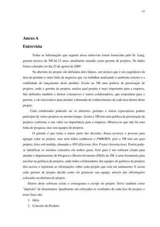 63




Anexo A
Entrevista
       Todas as informações que seguem nessa entrevista foram fornecidas pelo Sr. Lang,
gerente técnico da 3M há 23 anos, atualmente atuando como gerente de projetos. Os dados
foram coletados no dia 25 de agosto de 2009
       Na abertura do projeto são definidos dois líderes, um técnico que é um engenheiro da
área do produto e outro líder de negócios que vai trabalhar analisando o ambiente externo e a
viabilidade do lançamento deste produto. Existe na 3M uma política de priorização de
projetos, onde o gerente de projetos analisa qual projeto é mais importante para a empresa.
São definidos também o diretor (champion) e outros colaboradores, que respondem para o
gerente, e são necessários para atender a demanda de conhecimentos de cada área dentro deste
projeto.
     Cada colaborador podendo ser os diretores, gerentes e outros especialistas podem
participar de vários projetos ao mesmo tempo. Assim a 3M tem uma política de priorização de
projetos conforme o seu valor ou importância para a empresa. Observa-se que não há uma
linha de pesquisa, mas sim equipes de projetos.
       O gerente é que toma a maior parte das decisões, busca recursos e pessoas para
agregar valor ao projeto, mas nem todos conhecem o PMBOK®, pois a 3M tem um guia
próprio, feito sob medida, chamado e-NPI (Eletronic-New Project Introduction). Porém pode-
se identificar os mesmos conceitos em ambos guias. Este guia é um software criado para
atender o departamento de Pesquisa e Desenvolvimento (P&D) da 3M, é uma ferramenta para
auxiliar na gerência de projetos, onde todos colaboradores das equipes de gerência de projetos
têm acesso e registram as informações sobre cada projeto que está em andamento. E assim
cada gerente de projeto decide como irá gerenciar sua equipe, através das informações
colocadas na abertura do projeto.
   Dentro deste software existe o cronograma e escopo do projeto. Serve também como
“depósito” de documentos. Igualmente são colocados os resultados de cada fase do projeto, e
essas fases são:
   1. Idéia
   2. Conceito do Produto
 