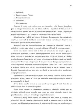 64




   3. Viabilidade
   4. Desenvolvimento Técnico
   5. Produção Escalonada
   6. Lançamento
   7. Pós-Lançamento
   O gerente do projeto pode escolher correr um risco maior e pular algumas dessas fases
para se antecipar no mercado, mas isto é feito conforme a experiência do líder, e assim é
observado que os gerentes têm mais de 20 anos de experiência na 3M. Ou seja, a organização
tem um plano de carreira para cada um até chegar na liderança de uma equipe.
   A fase inicial que é a Idéia que pode ser dividida em duas categorias. A primeira é mais
simples, a necessidade é identificada no mercado. Outra é a criação para descobrir uma
necessidade, que é um projeto mais complexo.
   Na etapa 3 existe um momento importante que é chamado de “Go/No Go”, ou seja, é
definido se o projeto segue adiante ou não pela análise de viabilidade de custo de produção.
   Existe uma reunião mensal onde é feito um alinhamento do projeto e para as
comunicações necessárias não existe nenhum procedimento padrão, mas são mais utilizados
e-mail e telefone, e quando ocorre a comunicação verbal é feito um registro, no caso das
reuniões é uma ata. Para a decisão se o projeto vai continuar ou não é convocada uma reunião
chamada Gate Review em cada passagem de fase, mas existem duas passagens consideradas
as mais importantes. Na primeira reunião mais importante é entre a fase 3 e 4, e é analisado se
o produto é viável e assim vai para o seu desenvolvimento ou não, e a segunda é após a
Produção Escalonada onde são feitos testes para decidir se este produto vai ser lançado ou se
este projeto encerra-se.
   Dependendo do valor que envolve o projeto, essas reuniões chamadas de Gate Review
podem ter a presença apenas do Diretor que autorizou o inicio do projeto ou pode ter até o
presidente da 3M do Brasil.
   Apesar destas reuniões mensais e a da reunião de passagem de cada fase não foi
identificado um plano de comunicação padrão.
   Dentro destas reuniões os colaboradores estabelecem prioridades também para as
atividades, utilizando cores, vermelho para a que tem maior prioridade, amarelo para
prioridade média e verde para atividade que tem preferência menor.
   No inicio do projeto, na sua abertura, são estabelecidas datas limites de cada fase, mas
podendo ser alteradas conforme o andamento do projeto ou prioridade dada ao mesmo. Isto
sempre é uma dificuldade, a determinação do tempo dos projetos, ou seja, atendimento aos
 