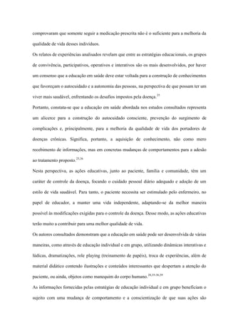comprovaram que somente seguir a medicação prescrita não é o suficiente para a melhoria da

qualidade de vida desses indivíduos.

Os relatos de experiências analisados revelam que entre as estratégias educacionais, os grupos

de convivência, participativos, operativos e interativos são os mais desenvolvidos, por haver

um consenso que a educação em saúde deve estar voltada para a construção de conhecimentos

que favoreçam o autocuidado e a autonomia das pessoas, na perspectiva de que possam ter um

viver mais saudável, enfrentando os desafios impostos pela doença. 25

Portanto, constata-se que a educação em saúde abordada nos estudos consultados representa

um alicerce para a construção do autocuidado consciente, prevenção do surgimento de

complicações e, principalmente, para a melhoria da qualidade de vida dos portadores de

doenças crônicas. Significa, portanto, a aquisição de conhecimento, não como mero

recebimento de informações, mas em concretas mudanças de comportamentos para a adesão

ao tratamento proposto.25,36

Nesta perspectiva, as ações educativas, junto ao paciente, família e comunidade, têm um

caráter de controle da doença, focando o cuidado pessoal diário adequado e adoção de um

estilo de vida saudável. Para tanto, o paciente necessita ser estimulado pelo enfermeiro, no

papel de educador, a manter uma vida independente, adaptando-se da melhor maneira

possível às modificações exigidas para o controle da doença. Desse modo, as ações educativas

terão muito a contribuir para uma melhor qualidade de vida.

Os autores consultados demonstram que a educação em saúde pode ser desenvolvida de várias

maneiras, como através de educação individual e em grupo, utilizando dinâmicas interativas e

lúdicas, dramatizações, role playing (treinamento de papéis), troca de experiências, além de

material didático contendo ilustrações e conteúdos interessantes que despertam a atenção do

paciente, ou ainda, objetos como manequim do corpo humano. 28,35-36,39

As informações fornecidas pelas estratégias de educação individual e em grupo beneficiam o

sujeito com uma mudança de comportamento e a conscientização de que suas ações são
 