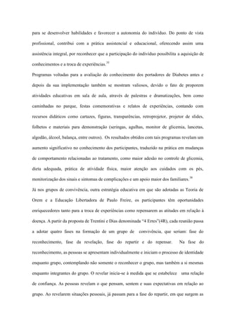 para se desenvolver habilidades e favorecer a autonomia do indivíduo. Do ponto de vista

profissional, contribui com a prática assistencial e educacional, oferecendo assim uma

assistência integral, por reconhecer que a participação do indivíduo possibilita a aquisição de

conhecimentos e a troca de experiências.35

Programas voltadas para a avaliação do conhecimento dos portadores de Diabetes antes e

depois da sua implementação também se mostram valiosos, devido o fato de proporem

atividades educativas em sala de aula, através de palestras e dramatizações, bem como

caminhadas no parque, festas comemorativas e relatos de experiências, contando com

recursos didáticos como cartazes, figuras, transparências, retroprojetor, projetor de slides,

folhetos e materiais para demonstração (seringas, agulhas, monitor de glicemia, lancetas,

algodão, álcool, balança, entre outros). Os resultados obtidos com tais programas revelam um

aumento significativo no conhecimento dos participantes, traduzido na prática em mudanças

de comportamento relacionadas ao tratamento, como maior adesão no controle de glicemia,

dieta adequada, prática de atividade física, maior atenção aos cuidados com os pés,

monitorização dos sinais e sintomas de complicações e um apoio maior dos familiares. 38

Já nos grupos de convivência, outra estratégia educativa em que são adotadas as Teoria de

Orem e a Educação Libertadora de Paulo Freire, os participantes têm oportunidades

enriquecedores tanto para a troca de experiências como repensarem as atitudes em relação à

doença. A partir da proposta de Trentini e Dias denominada “4 Erres”(4R), cada reunião passa

a adotar quatro fases na formação de um grupo de           convivência, que seriam: fase do

reconhecimento, fase da revelação, fase do repartir e do repensar.               Na fase do

reconhecimento, as pessoas se apresentam individualmente e iniciam o processo de identidade

enquanto grupo, contemplando não somente o reconhecer o grupo, mas também a si mesmas

enquanto integrantes do grupo. O revelar inicia-se à medida que se estabelece uma relação

de confiança. As pessoas revelam o que pensam, sentem e suas expectativas em relação ao

grupo. Ao revelarem situações pessoais, já passam para a fase do repartir, em que surgem as
 