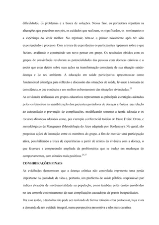 dificuldades, os problemas e a busca de soluções. Nessa fase, os portadores repartem as

alterações que percebem nos pés, os cuidados que realizam, os significados, os sentimentos e

a esperança do viver melhor. No repensar, tem-se o pensar novamente após ter sido

experienciado o processo. Com a troca de experiências os participantes repensam sobre o que

faziam, avaliando e construindo um novo pensar em grupo. Os resultados obtidos com os

grupos de convivência revelaram as potencialidades das pessoas com doenças crônicas e o

poder que estas detêm sobre suas ações na transformação consciente de sua situação saúde-

doença e de seu ambiente. A educação em saúde participativa apresentou-se como

fundamental estratégia para reflexão e discussão das situações de saúde, levando à tomada de

consciência, o que conduziu a um melhor enfrentamento das situações vivenciadas. 25

As atividades realizadas em grupos educativos representam as principais estratégias adotadas

pelos enfermeiros na sensibilização dos pacientes portadores de doenças crônicas em relação

ao autocuidado e prevenção de complicações, modificando somente a teoria adotada e os

recursos didáticos adotados como, por exemplo o referencial teórico de Paulo Freire, Orem, e

metodológicos de Manguerez (Metodologia do Arco adaptada por Bordenave). No geral, são

propostas ações de interação entre os membros do grupo, a fim de motivar uma participação

ativa, possibilitando a troca de experiências a partir de relatos da vivência com a doença, o

que favorece a compreensão ampliada da problemática que se traduz em mudanças de

comportamentos, com atitudes mais positivas.25,37

CONSIDERAÇÕES FINAIS

As evidências demonstram que a doença crônica não controlada representa uma perda

importante na qualidade de vida e, portanto, um problema de saúde pública, responsável por

índices elevados de morbimortalidade na população, como também pelos custos envolvidos

no seu controle e no tratamento de suas complicações causadoras de graves incapacidades.

Por essa razão, o trabalho não pode ser realizado de forma rotineira e/ou protocolar, haja vista

a demanda de um cuidado integral, numa perspectiva preventiva e não mais curativa.
 