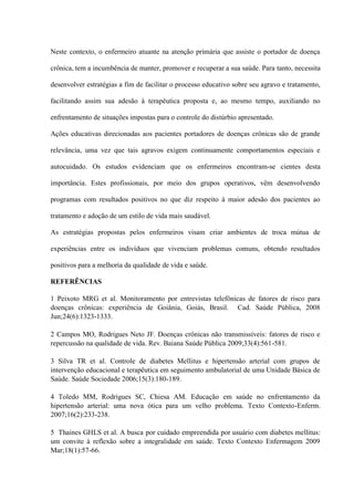 Neste contexto, o enfermeiro atuante na atenção primária que assiste o portador de doença

crônica, tem a incumbência de manter, promover e recuperar a sua saúde. Para tanto, necessita

desenvolver estratégias a fim de facilitar o processo educativo sobre seu agravo e tratamento,

facilitando assim sua adesão à terapêutica proposta e, ao mesmo tempo, auxiliando no

enfrentamento de situações impostas para o controle do distúrbio apresentado.

Ações educativas direcionadas aos pacientes portadores de doenças crônicas são de grande

relevância, uma vez que tais agravos exigem continuamente comportamentos especiais e

autocuidado. Os estudos evidenciam que os enfermeiros encontram-se cientes desta

importância. Estes profissionais, por meio dos grupos operativos, vêm desenvolvendo

programas com resultados positivos no que diz respeito à maior adesão dos pacientes ao

tratamento e adoção de um estilo de vida mais saudável.

As estratégias propostas pelos enfermeiros visam criar ambientes de troca mútua de

experiências entre os indivíduos que vivenciam problemas comuns, obtendo resultados

positivos para a melhoria da qualidade de vida e saúde.

REFERÊNCIAS

1 Peixoto MRG et al. Monitoramento por entrevistas telefônicas de fatores de risco para
doenças crônicas: experiência de Goiânia, Goiás, Brasil. Cad. Saúde Pública, 2008
Jun;24(6):1323-1333.

2 Campos MO, Rodrigues Neto JF. Doenças crônicas não transmissíveis: fatores de risco e
repercussão na qualidade de vida. Rev. Baiana Saúde Pública 2009;33(4):561-581.

3 Silva TR et al. Controle de diabetes Mellitus e hipertensão arterial com grupos de
intervenção educacional e terapêutica em seguimento ambulatorial de uma Unidade Básica de
Saúde. Saúde Sociedade 2006;15(3):180-189.

4 Toledo MM, Rodrigues SC, Chiesa AM. Educação em saúde no enfrentamento da
hipertensão arterial: uma nova ótica para um velho problema. Texto Contexto-Enferm.
2007;16(2):233-238.

5 Thaines GHLS et al. A busca por cuidado empreendida por usuário com diabetes mellitus:
um convite à reflexão sobre a integralidade em saúde. Texto Contexto Enfermagem 2009
Mar;18(1):57-66.
 