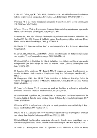 6 Pace AE, Ochoa_vigo K, Caliri MHL, Fernandes APM. O conhecimento sobre diabetes
mellitus no processo de autocuidado. Rev. Latino-Am. Enfermagem 2006;14(5):728-734.

7 Oliveira NF et al. Fatores terapêuticos em grupo de diabéticos. Rev. Escola Enfermagem
USP 2009 Set;43(3):558-565.

8 Chaves ES et al.Eficácia de programas de educação para adultos portadores de hipertensão
arterial. Rev. Brasileira Enfermagem 2006;59(4):543-547.

9 Smeltzer SC, Bare BG. Histórico e tratamento de pacientes com distúrbios endócrinos. In:
Smeltzer SC, Bare BG. Brunner & Suddarth: tratado de enfermagem médico-cirúrgica. 10 ed.
Rio de Janeiro: Guanabara Koogan; 2008. p. 1274-1319.

10 Oliveira JEP. Diabetes mellitus tipo 2 e insulina-resistência. Rio de Janeiro: Guanabara
Koogan; 2006.

11 Xavier ATF, Bittar DB, Ataíde MBC. Crenças no autocuidado em diabetes: implicações
para a prática. Texto Contexto-Enfermagem 2009;18(1):124-130.

12 Miranzi SSC et al. Qualidade de vida de indivíduos com diabetes mellitus e hipertensão
acompanhados por uma equipe de saúde da família. Texto Contexto-Enfermagem 2008
Dez;17(4):672-679.

13 Balduino AFA, Mantovani MF, Lacerda MR. O processo de cuidar de enfermagem ao
portador de doença crônica cardíaca. Escola Anna Nery Rev. Enfermagem 2009 Jjun;13(2):
342-351.
14 Albuquerque ABB, Bosi MLM. Visita domiciliar no âmbito da Estratégia Saúde da
Família: percepções de usuários no Município de Fortaleza, Ceará, Brasil Cad. Saúde Pública
2009;25(5):1103-1112.

15 Ferraz LNS, Santos AS. O programa de saúde da família e o enfermeiro: atribuições
previstas e a realidade vivencial. Saúde Coletiva 2007;4(15):89-93.

16 Monteiro MM, Figueiredo VP, Machado MFAS. Formação do vínculo na implantação do
Programa Saúde da Família numa Unidade Básica de Saúde. Rev. Escola Enfermagem USP
2009;43(2):358-364.

17 Pereira APCM. A enfermeira e a educação em saúde: estudo de uma realidade local. Rev.
Baiana Saúde Pública 2006 Jun;30(1):7-18.

18 Rosa RB et al. A educação em saúde no currículo de um curso de enfermagem: o aprender
para educar. Rev. Gaúcha Enfermagem 2006 Jun;27(2):185-192.

19 Melo JM et al. Conhecendo a captação de informações de mães sobre os cuidados com o
bebê na estratégia saúde da família. Texto-Contexto Enfermagem 2007 Jun;16(2):280-286.

20 Pereira AL. Educação em saúde. In: Figueiredo NMA. Ensinando a cuidar em Saúde
 