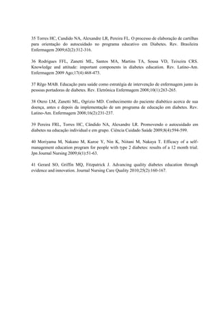35 Torres HC, Candido NA, Alexandre LR, Pereira FL. O processo de elaboração de cartilhas
para orientação do autocuidado no programa educativo em Diabetes. Rev. Brasileira
Enfermagem 2009;62(2):312-316.

36 Rodrigues FFL, Zanetti ML, Santos MA, Martins TA, Sousa VD, Teixeira CRS.
Knowledge and attitude: important components in diabetes education. Rev. Latino-Am.
Enfermagem 2009 Ago;17(4):468-473.

37 Rêgo MAB. Educação para saúde como estratégia de intervenção de enfermagem junto às
pessoas portadoras de diabetes. Rev. Eletrônica Enfermagem 2008;10(1):263-265.

38 Otero LM, Zanetti ML, Ogrizio MD. Conhecimento do paciente diabético acerca de sua
doença, antes e depois da implementação de um programa de educação em diabetes. Rev.
Latino-Am. Enfermagem 2008;16(2):231-237.

39 Pereira FRL, Torres HC, Cândido NA, Alexandre LR. Promovendo o autocuidado em
diabetes na educação individual e em grupo. Ciência Cuidado Saúde 2009;8(4):594-599.

40 Moriyama M, Nakano M, Kuroe Y, Nin K, Niitani M, Nakaya T. Efficacy of a self-
management education program for people with type 2 diabetes: results of a 12 month trial.
Jpn Journal Nursing 2009;6(1):51-63.

41 Gerard SO, Griffin MQ, Fitzpatrick J. Advancing quality diabetes education through
evidence and innovation. Journal Nursing Care Quality 2010;25(2):160-167.
 