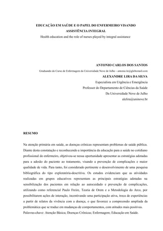 EDUCAÇÃO EM SAÚDE E O PAPEL DO ENFERMEIRO VISANDO
                                 ASSISTÊNCIA INTEGRAL
            Health education and the role of nurses played by integral assistance




                                                          ANTONIO CARLOS DOS SANTOS
            Graduando do Curso de Enfermagem da Universidade Nove de Julho - antonio.lo@globomail.com

                                                               ALEXANDRE LIRA DA SILVA
                                                          Especialista em Urgência e Emergência
                                               Professor do Departamento de Ciências da Saúde
                                                                  Da Universidade Nove de Julho
                                                                                alelira@uninove.br




RESUMO


Na atenção primária em saúde, as doenças crônicas representam problemas de saúde pública.
Diante desta constatação e reconhecendo a importância da educação para a saúde no cotidiano
profissional do enfermeiro, objetivou-se nessa oportunidade apresentar as estratégias adotadas
para a adesão do paciente ao tratamento, visando a prevenção de complicações e maior
qualidade de vida. Para tanto, foi considerado pertinente o desenvolvimento de uma pesquisa
bibliográfica do tipo exploratória-descritiva. Os estudos evidenciam que as atividades
realizadas em grupos educativos representam as principais estratégias adotadas na
sensibilização dos pacientes em relação ao autocuidado e prevenção de complicações,
utilizando como referencial Paulo Freire, Teoria de Orem e a Metodologia do Arco, por
possibilitarem ações de interação, incentivando uma participação ativa, troca de experiências
a partir de relatos da vivência com a doença, o que favorece a compreensão ampliada da
problemática que se traduz em mudanças de comportamentos, com atitudes mais positivas.
Palavras-chave: Atenção Básica; Doenças Crônicas; Enfermagem; Educação em Saúde.
 