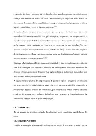 e cessação do fumo e consumo de bebidas alcoólicas quando presentes, permitindo assim

alcançar e/ou manter um estado de saúde. As recomendações objetivam ainda aliviar os

sintomas da doença, melhorar a qualidade de vida, prevenir complicações agudas e crônicas,

reduzir a mortalidade e tratar as doenças associadas. 7-10

O seguimento dos pacientes a tais recomendações é de grande relevância, uma vez que os

resultados obtidos em estudos clínicos e epidemiológicos comprovam crescente prevalência e

elevados índices de morbidade e mortalidade relacionados às doenças crônicas, como também

acréscimo nos custos envolvidos no controle e no tratamento de suas complicações, que

impõem alterações de comportamento ao seu portador em relação à dieta alimentar, ingestão

de medicamentos e estilo de vida, representando assim um desafio aos profissionais da área

de saúde atuantes na atenção primária.8,11-12

Diante de tal constatação, objetiva-se nessa oportunidade revisar os estudos desenvolvidos na

área de Enfermagem que abordam a educação em saúde para os indivíduos portadores de

doenças crônicas, como meio de desenvolver ações voltadas à melhoria do autocuidado dos

indivíduos na prevenção de complicações.

A escolha por esta temática deu-se pelo desejo de conhecer melhor a atuação da Enfermagem

nas ações preventivas, enfatizando as ações educativas na atenção primária, em relação à

prevenção de doenças crônicas na comunidade, por acreditar que esta se constitui em uma

excelente ferramenta para melhorar indicadores que mostram o desconhecimento da

comunidade sobre os meios de evitar complicações.



OBJETIVO GERAL

Revisar estudos que abordam a atuação do enfermeiro como educador na atenção básica de

saúde.

OBJETIVO ESPECIFICO

Elucidar as estratégias adotadas pelos enfermeiros no âmbito da educação em saúde, que os
 