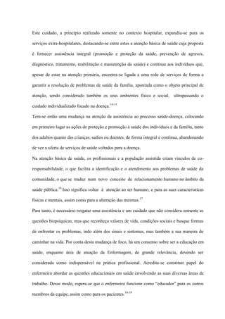 Este cuidado, a princípio realizado somente no contexto hospitalar, expandiu-se para os

serviços extra-hospitalares, destacando-se entre estes a atenção básica de saúde cuja proposta

é fornecer assistência integral (promoção e proteção da saúde, prevenção de agravos,

diagnóstico, tratamento, reabilitação e manutenção da saúde) e contínua aos indivíduos que,

apesar de estar na atenção primária, encontra-se ligada a uma rede de serviços de forma a

garantir a resolução de problemas de saúde da família, apontada como o objeto principal de

atenção, sendo considerado também os seus ambientes físico e social,         ultrapassando o

cuidado individualizado focado na doença.14-15

Tem-se então uma mudança na atenção da assistência ao processo saúde-doença, colocando

em primeiro lugar as ações de proteção e promoção à saúde dos indivíduos e da família, tanto

dos adultos quanto das crianças, sadios ou doentes, de forma integral e contínua, abandonando

de vez a oferta de serviços de saúde voltados para a doença.

Na atenção básica de saúde, os profissionais e a população assistida criam vínculos de co-

responsabilidade, o que facilita a identificação e o atendimento aos problemas de saúde da

comunidade, o que se traduz num novo conceito de relacionamento humano no âmbito da

saúde pública.16 Isso significa voltar à atenção ao ser humano, e para as suas características

físicas e mentais, assim como para a alteração das mesmas. 17

Para tanto, é necessário resgatar uma assistência e um cuidado que não considera somente as

questões biopsíquicas, mas que reconheça valores de vida, condições sociais e busque formas

de enfrentar os problemas, indo além dos sinais e sintomas, mas também a sua maneira de

caminhar na vida. Por conta desta mudança de foco, há um consenso sobre ser a educação em

saúde, enquanto área de atuação da Enfermagem, de grande relevância, devendo ser

considerada como indispensável na prática profissional. Acredita-se constituir papel do

enfermeiro abordar as questões educacionais em saúde envolvendo as suas diversas áreas de

trabalho. Desse modo, espera-se que o enfermeiro funcione como “educador” para os outros

membros da equipe, assim como para os pacientes. 18-19
 