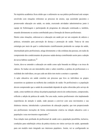 Na trajetória acadêmica ficou nítido que o enfermeiro na sua prática profissional está sempre

envolvido com situações referentes ao processo de ensino, seja assistindo pacientes e

promovendo educação em saúde, ou ainda, exercendo atividades administrativas junto à

equipe de Enfermagem e participando de programas de educação continuada e, também,

atuando diretamente no ensino contribuindo para a formação de futuros profissionais.

Dentre estas situações, sobressai-se a educação em saúde por ser um conjunto de saberes e

práticas, orientados para prevenção de doença e promoção de saúde. Trata-se de uma

estratégia por meio da qual o conhecimento cientificamente produzido no campo da saúde,

intermediado pelos profissionais, atinge diretamente a vida cotidiana das pessoas, em razão da

compreensão dos condicionantes do processo saúde-doença contribuindo assim para a adoção

de novos hábitos saudáveis.20

Assim, deve-se entender a educação em saúde como ação baseada no diálogo e na troca de

saberes. Se traduz em um intercâmbio entre o saber científico, a prática de profissionais e a

realidade dos indivíduos, em que cada um deles tem muito a ensinar e a aprender.

A ação educativa em saúde constitui um processo que leva os indivíduos ou grupos

assumirem ou ajudarem na melhoria das condições de saúde. Os profissionais e a população

devem compreender que a saúde da comunidade depende de ações oferecidas pelo serviço de

saúde, como também de esforço da própria população através de conhecimento, compreensão,

reflexão e adição de práticas de saúde. Por esta razão, muitos profissionais vêm implantando

experiências de atenção à saúde, onde passam a conviver com seus movimentos e sua

dinâmica interna, introduzindo o pioneirismo de educação popular, que tem proporcionado

aos profissionais inovações de forma extremamente criativa na relação educativa com a

população e seus movimentos organizados.21

Essa relação mais profunda do profissional de saúde com a população possibilita, inclusive,

condições para redefinição crítica da prática técnica em vários serviços de saúde, apontando

para um modelo mais integrado aos interesses populares. Assim, vai se configurando no
 