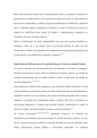 Brasil, uma postura de relação entre os profissionais de saúde e a população, voltada para a

geração de novos conhecimentos e novas maneiras de organização social. As ações educativas

devem buscar a participação e reflexão conjunta dos profissionais de saúde com a população

sobre os diferentes aspectos relacionados às doenças e as ações de controle das mesmas na

tentativa de sensibiliza-la para adoção de atitudes e comportamentos compatíveis ou

condizentes com uma vida mais saudável.22

Dentre os profissionais de saúde comprometidos com essa nova postura, encontra-se o

enfermeiro, sendo que a sua atuação eficaz na prevenção primária de saúde tem sido

comprovada, revelando a sua importância nos programas de prevenção junto à população, não

só como técnico, mas também como educador e orientador. 23-25



Experiências dos Enfermeiros na Prevenção de Doenças Crônica na Atenção Primária

Foi possível constatar que diversas publicações têm reportado a relevância de programas

educativos para promover maior adesão ao tratamento de doenças crônicas, em virtude das

evidências demonstrarem que um melhor controle se traduz, a longo prazo, na redução do

risco de complicações.3-4,7,9,12,26-33

Essas doenças, de evolução lenta e progressiva, que acometem milhares de pessoas em todo

mundo, demanda aos profissionais da área de saúde o oferecimento de um acompanhamento e

seguimento contínuo aos seus portadores, bem como orientações adequadas sobre a doença,

tratamento e prevenção das complicações agudas e crônicas. Para tanto, é necessário um

envolvimento harmonioso e contínuo entre pacientes, família e profissionais de saúde, na

busca de se atingir o equilíbrio biológico, psíquico e social do indivíduo. 34.41

Os estudos selecionados3,4,7,9,12,25,28,32,35-41 apresentam Programas de Educação por

reconhecerem esta estratégia como parte essencial no controle de doenças crônicas, que, por

sua vez, exigem um processo contínuo de alteração de hábitos de vida que demanda tempo,

espaço, planejamento, material didático e profissionais capacitados. As evidências
 