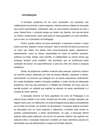 1 INTRODUÇÃO
A formação acadêmica em um curso universitário nos apresenta uma
multiplicidade de caminhos a serem seguidos, inúmeros temas e objetos de discussão
para serem aprofundados, distribuídos entre as mais diversas disciplinas em todo o
curso. Dessa forma, o discente navega por muitos rios, fazendo com que ele tenha
um mínimo conhecimento sobre cada parte do mapa geográfico do curso escolhido,
que no caso, é a Licenciatura em Pedagogia.
Porém, quando saímos do curso universitário e buscamos construir o nosso
próprio caminho, forjando o nosso currículum vitae (o caminho da vida) na procura por
um ofício que melhor nos atenda, tanto economicamente quanto culturalmente,
desenvolvendo assim as nossas capacidades em todos os sentidos possíveis,
sofremos ao tentar afunilar esse caminho. A multiplicidade ao mesmo tempo que
enriquece também pode confundir, não permitindo que um profissional tenha
condições de exercer um papel diferencial, e para isso entra em campo a pesquisa
acadêmica.
Dentro da perspectiva científica fornecida pela pesquisa, podemos construir
um caminho próprio, elaborado por meio de nossas reflexões, perguntas e críticas,
pavimentando um percurso que dialogue com as nossas expectativas profissionais.
Em muitas faculdades existem iniciações científicas e outras formas de elaboração
acadêmica, mas uma das principais é o Trabalho de Conclusão de Curso, que nos
permite produzir um material que explicite as vísceras de nosso aprendizado e o
coração de nosso caminho.
A educação torna-se um tema gigantesco do curso de Pedagogia, e ao
mesmo tempo também é um ponto principal que faz bater o coração daqueles que
seguem esse curso, e a infância tem um local privilegiado nessa lógica, principalmente
por se tratar do princípio do caminho de aprendizado. A pesquisa objetiva encontrar
as discussões com um maior potencial e diferencial, e também onde moram os
grandes questionamentos a serem desenvolvidos, no caso, a Educação Infantil
explicita todos esses potenciais, por ser ter um percurso histórico que explicita seu
potencial crítico a educação tradicional e também por trazer elementos próprios do
aprendizado que são abandonados ao longo da formação clássica.
 