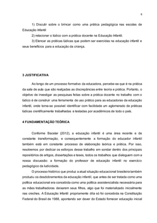 6
1) Discutir sobre o brincar como uma prática pedagógica nas escolas de
Educação Infantil
2) relacionar o lúdico com a prática docente na Educação Infantil.
3) Elencar as práticas lúdicas que podem ser exercidas na educação infantil e
seus benefícios para a educação da criança.
3 JUSTIFICATIVA
Ao longo de um processo formativo da educadora, percebe-se que é na prática
da sala de aula que são realçadas as discrepâncias entre teoria e prática. Portanto, o
objetivo de investigar as pesquisas feitas sobre a prática docente no trabalho com o
lúdico é de construir uma ferramenta de uso prático para as educadoras da educação
infantil, onde torna-se possível identificar com facilidade um aglomerado de práticas
lúdicas cientificamente trabalhadas e testadas por acadêmicos de todo o país.
4 FUNDAMENTAÇÃO TEÓRICA
Conforme Bacelar (2012), a educação infantil é uma área recente e de
constante transformação, e consequentemente a formação do educador infantil
também está em constante processo de elaboração teórica e prática. Por isso,
resolvemos por dedicar os esforços desse trabalho em sondar dentro dos principais
repositórios de artigos, dissertações e teses, todos os trabalhos que dialoguem com a
nossa discussão: a formação do professor de educação infantil no exercício
pedagógico da ludicidade.
O processo histórico que produz a atual situação educacional brasileira também
produziu os desdobramentos da educação infantil, que antes de ser tratada como uma
política educacional era concebida como uma política assistencialista necessária para
as mães trabalhadoras deixarem seus filhos, algo que foi materializado inicialmente
nas creches. A Educação Infantil propriamente dita só foi concebida na Constituição
Federal do Brasil de 1988, apontando ser dever do Estado fornecer educação inicial
 