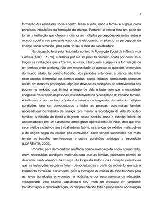 8
formação das estruturas sociais dentro desse sujeito, tendo a família e a Igreja como
principais instituições da formação da criança. Portanto, a escola teria um papel de
tornar a instituição que oferece a criança as múltiplas percepções existentes sobre o
mundo social e seu processo histórico de elaboração, ampliando as percepções da
criança sobre o mundo, para além do seu núcleo de sociabilidade.
Na discussão feita pelo historiador no livro A Formação Social da Infância e da
Família (ÁRIES, 1978), a infância por ser um produto histórico acaba por dever seus
traços as instituições que a fizeram, no caso, a burguesia europeia e a formulação de
um período onde a criança não tem necessidade de acessar as questões primordiais
do mundo adulto, tal como o trabalho. Nos períodos anteriores, a criança não tinha
esse aspecto diferencial dos demais adultos, sendo inclusive considerado como um
adulto em menores proporções, algo que deve-se as condições de sobrevivência dos
pobres no período, que diminui o tempo de vida e fazia com que a maturidade
chegasse mais rápido as pessoas, muito derivada da necessidade do trabalho familiar.
A infância por ser um luxo próprio dos estratos da burguesia, derivaria de múltiplas
condições para ser democratizado a todas as pessoas, pois muitas famílias
necessitavam do trabalho da criança para manter a reprodução da vida do núcleo
familiar. A História do Brasil é flagrante nesse sentido, onde o trabalho infantil foi
abolido apenas em 1917 após uma ampla greve operária em São Paulo, mas que teve
seus efeitos exclusivos aos trabalhadores fabris; as crianças de extratos mais pobres
e de origem negra na recente pós-escravidão, ainda seriam submetidas por muito
tempo ao trabalho semi-escravo e outras condições análogas a escravidão
(LOPREATO, 2000).
Portanto, para democratizar a infância como um espaço de amplo aprendizado,
eram necessárias condições materiais para que as famílias pudessem permitir-se
descartar a mão-de-obra da criança. Ao longo da História da Educação percebe-se
que as instituições escolares foram democratizadas a partir do momento em que o
letramento tornou-se fundamental para a formação da massa de trabalhadores para
as novas tecnologias emergentes na indústria, e que essa alavanca da educação,
impulsionada pelo sistema capitalista e seu modo de produção em constante
transformação e complexificação, foi compreendendo todo o processo de socialização
 