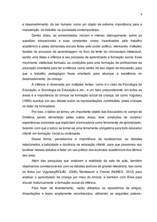 9
e desenvolvimento do ser humano como um objeto de extrema importância para a
manutenção do trabalho na sociedade contemporânea.
Dentro disso, as universidades iniciam o intenso debruçamento sobre as
questões educacionais e suas constantes crises, incentivadas pelo trabalho
acadêmico e pelas demandas sociais feitas pelo poder político, elencando múltiplas
facetas do processo de aprendizagem no foco da lente do microscópio intelectual,
sendo uma delas a infância e seu processo de aprendizado e formação social. Esse
movimento intelectual formulou as condições para uma formação de profissionais da
educação orientada para ter a infância como centro do seu objeto de discussão, para
que o trabalho pedagógico fosse orientado para alcançar a excelência no
desenvolvimento da criança.
A infância é observada por múltiplas lentes, como é o caso da Psicologia da
Educação, a Sociologia da Educação e etc., e um fator preponderante em todas as
áreas é a importância do brincar na formação social da criança, tal como Vygotsky
(1984) acentua em seu debate sobre as representações constituídas pelas crianças
no fazer da brincadeira.
Por isso, o lúdico se tornou um importante objeto das discussões no campo da
Didática, sendo alimentada pelas outras áreas, teve condições de construir
experiências concretas que explicitam a brincadeira como ferramente de aprendizado,
fazendo com que o lúdico se tornar-se uma ferramente obrigatória para todo educador
infantil em formação inicial ou continuada.
Dessa forma, percebemos a importância de localizarmos os debates
relacionados a ludicidade e docência na educação infantil, para que possamos nos
localizar nesses estudos e fazer um uso prático dos acúmulos acadêmicos dos últimos
dez anos.
Além das pesquisas que analisam a realidade da sala de aula, também
objetivamos correlacioná-los com os debates teóricos de grande relevância, tais como
os feitos por Vygotsky(ROLIM, 2008), Montessori e Freinet (NUNES, 2012) para
analisar o aprendizado da criança por meio do brincar, e também com Áries para
discutir historicamente a formação social da infância.
Para fazer tal levantamento, serão utilizados os repositórios de artigos,
dissertações e teses amplamente reconhecidos, utilizando as seguintes palavra-
 