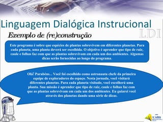 Linguagem Dialógica Instrucional Exemplo de (re)construção Este programa é sobre que espécies de plantas sobrevivem em diferentes planetas. Para cada planeta, uma planta deverá ser escolhida. O objetivo é aprender que tipo de raiz, caule e folhas faz com que as plantas sobrevivam em cada um dos ambientes. Algumas dicas serão fornecidas ao longo do programa. Olá! Parabéns... Você foi escolhido como astronauta chefe da primeira equipe de exploradores do espaço. Nesta jornada, você visitará diferentes planetas. Para cada planeta visitado, você escolherá uma planta. Sua missão é aprender que tipo de raiz, caule e folhas faz com que as plantas sobrevivam em cada um dos ambientes. Eu guiarei você através dos planetas dando uma série de dicas. 