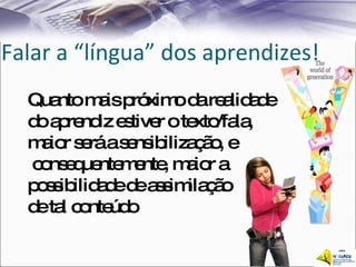 Falar a “língua” dos aprendizes! Quanto mais próximo da realidade  do aprendiz estiver o texto/fala,  maior será a sensibilização, e consequentemente, maior a  possibilidade de assimilação  de tal conteúdo 