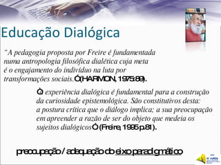 Educação Dialógica “ A pedagogia proposta por Freire é fundamentada  numa antropologia filosófica dialética cuja meta  é o engajamento do indivíduo na luta por  transformações sociais. ” (HARMON, 1975:89). “ a experiência dialógica é fundamental para a construção  da curiosidade epistemológica. São constitutivos desta:  a postura crítica que o diálogo implica; a sua preocupação em apreender a razão de ser do objeto que medeia os  sujeitos dialógicos ”. (Freire, 1995 p.81). preocupação / adequação do  eixo paradigmático 