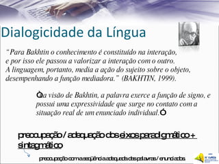 Dialogicidade da Língua “ Para Bakhtin o conhecimento é constituído na interação,  e por isso ele passou a valorizar a interação com o outro.  A linguagem, portanto, media a ação do sujeito sobre o objeto,  desempenhando a função mediadora.” (BAKHTIN, 1999). “ na visão de Bakhtin, a palavra exerce a função de signo, e possui uma expressividade que surge no contato com a situação real de um enunciado individual. ” preocupação / adequação dos  eixos paradigmático +  sintagmático preocupação com a seqüência adequada das palavras / enunciados. 