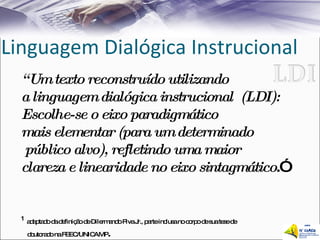 Linguagem Dialógica Instrucional “ Um texto reconstruído utilizando  a linguagem dialógica instrucional  (LDI): Escolhe-se o eixo paradigmático  mais elementar (para um determinado público alvo), refletindo uma maior  clareza e linearidade no eixo sintagmático .”  1 1   adaptado da definição de Dilermando Piva Jr., parte inclusa no corpo de sua tese de    doutorado na FEEC/UNICAMP . 