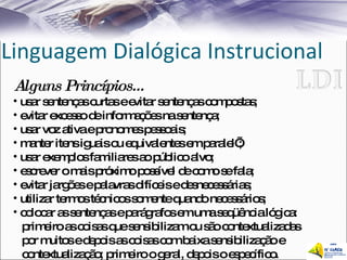 Linguagem Dialógica Instrucional Alguns Princípios... usar sentenças curtas e evitar sentenças compostas;  evitar excesso de informações na sentença;  usar voz ativa e pronomes pessoais;  manter itens iguais ou equivalentes em paralel’; usar exemplos familiares ao público alvo;  escrever o mais próximo possível de como se fala;  evitar jargões e palavras difíceis e desnecessárias;  utilizar termos técnicos somente quando necessários;  colocar as sentenças e parágrafos em uma seqüência lógica:  primeiro as coisas que sensibilizam ou são contextualizadas  por muitos e depois as coisas com baixa sensibilização e  contextualização; primeiro o geral, depois o específico. 