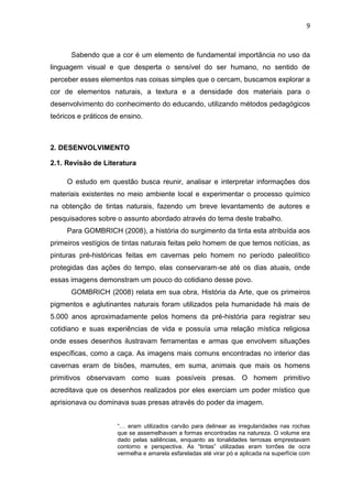 9



      Sabendo que a cor é um elemento de fundamental importância no uso da
linguagem visual e que desperta o sensível do ser humano, no sentido de
perceber esses elementos nas coisas simples que o cercam, buscamos explorar a
cor de elementos naturais, a textura e a densidade dos materiais para o
desenvolvimento do conhecimento do educando, utilizando métodos pedagógicos
teóricos e práticos de ensino.



2. DESENVOLVIMENTO

2.1. Revisão de Literatura

     O estudo em questão busca reunir, analisar e interpretar informações dos
materiais existentes no meio ambiente local e experimentar o processo químico
na obtenção de tintas naturais, fazendo um breve levantamento de autores e
pesquisadores sobre o assunto abordado através do tema deste trabalho.
     Para GOMBRICH (2008), a história do surgimento da tinta esta atribuída aos
primeiros vestígios de tintas naturais feitas pelo homem de que temos notícias, as
pinturas pré-históricas feitas em cavernas pelo homem no período paleolítico
protegidas das ações do tempo, elas conservaram-se até os dias atuais, onde
essas imagens demonstram um pouco do cotidiano desse povo.
      GOMBRICH (2008) relata em sua obra, História da Arte, que os primeiros
pigmentos e aglutinantes naturais foram utilizados pela humanidade há mais de
5.000 anos aproximadamente pelos homens da pré-história para registrar seu
cotidiano e suas experiências de vida e possuía uma relação mística religiosa
onde esses desenhos ilustravam ferramentas e armas que envolvem situações
específicas, como a caça. As imagens mais comuns encontradas no interior das
cavernas eram de bisões, mamutes, em suma, animais que mais os homens
primitivos observavam como suas possíveis presas. O homem primitivo
acreditava que os desenhos realizados por eles exerciam um poder místico que
aprisionava ou dominava suas presas através do poder da imagem.


                     “… eram utilizados carvão para delinear as irregularidades nas rochas
                     que se assemelhavam a formas encontradas na natureza. O volume era
                     dado pelas saliências, enquanto as tonalidades terrosas emprestavam
                     contorno e perspectiva. As “tintas” utilizadas eram torrões de ocra
                     vermelha e amarela esfareladas até virar pó e aplicada na superfície com
 