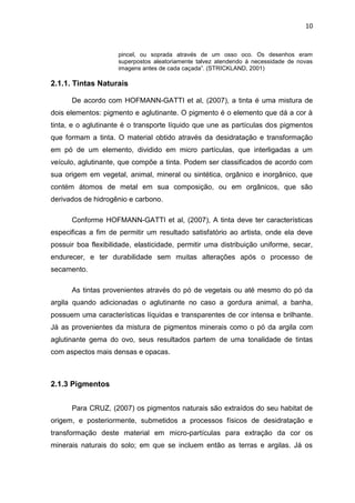 10


                     pincel, ou soprada através de um osso oco. Os desenhos eram
                     superpostos aleatoriamente talvez atendendo á necessidade de novas
                     imagens antes de cada caçada”. (STRICKLAND, 2001)

2.1.1. Tintas Naturais

      De acordo com HOFMANN-GATTI et al, (2007), a tinta é uma mistura de
dois elementos: pigmento e aglutinante. O pigmento é o elemento que dá a cor à
tinta, e o aglutinante é o transporte líquido que une as partículas dos pigmentos
que formam a tinta. O material obtido através da desidratação e transformação
em pó de um elemento, dividido em micro partículas, que interligadas a um
veículo, aglutinante, que compõe a tinta. Podem ser classificados de acordo com
sua origem em vegetal, animal, mineral ou sintética, orgânico e inorgânico, que
contém átomos de metal em sua composição, ou em orgânicos, que são
derivados de hidrogênio e carbono.

      Conforme HOFMANN-GATTI et al, (2007), A tinta deve ter características
especificas a fim de permitir um resultado satisfatório ao artista, onde ela deve
possuir boa flexibilidade, elasticidade, permitir uma distribuição uniforme, secar,
endurecer, e ter durabilidade sem muitas alterações após o processo de
secamento.

      As tintas provenientes através do pó de vegetais ou até mesmo do pó da
argila quando adicionadas o aglutinante no caso a gordura animal, a banha,
possuem uma características líquidas e transparentes de cor intensa e brilhante.
Já as provenientes da mistura de pigmentos minerais como o pó da argila com
aglutinante gema do ovo, seus resultados partem de uma tonalidade de tintas
com aspectos mais densas e opacas.



2.1.3 Pigmentos


      Para CRUZ, (2007) os pigmentos naturais são extraídos do seu habitat de
origem, e posteriormente, submetidos a processos físicos de desidratação e
transformação deste material em micro-partículas para extração da cor os
minerais naturais do solo; em que se incluem então as terras e argilas. Já os
 