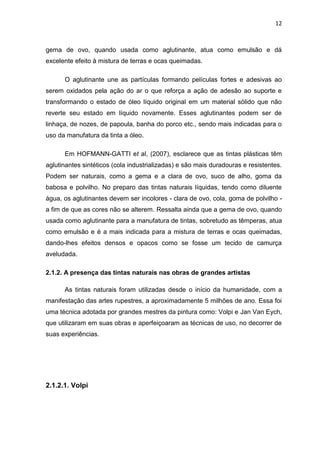 12



gema de ovo, quando usada como aglutinante, atua como emulsão e dá
excelente efeito à mistura de terras e ocas queimadas.

      O aglutinante une as partículas formando películas fortes e adesivas ao
serem oxidados pela ação do ar o que reforça a ação de adesão ao suporte e
transformando o estado de óleo líquido original em um material sólido que não
reverte seu estado em líquido novamente. Esses aglutinantes podem ser de
linhaça, de nozes, de papoula, banha do porco etc., sendo mais indicadas para o
uso da manufatura da tinta a óleo.

      Em HOFMANN-GATTI et al, (2007), esclarece que as tintas plásticas têm
aglutinantes sintéticos (cola industrializadas) e são mais duradouras e resistentes.
Podem ser naturais, como a gema e a clara de ovo, suco de alho, goma da
babosa e polvilho. No preparo das tintas naturais líquidas, tendo como diluente
água, os aglutinantes devem ser incolores - clara de ovo, cola, goma de polvilho -
a fim de que as cores não se alterem. Ressalta ainda que a gema de ovo, quando
usada como aglutinante para a manufatura de tintas, sobretudo as têmperas, atua
como emulsão e é a mais indicada para a mistura de terras e ocas queimadas,
dando-lhes efeitos densos e opacos como se fosse um tecido de camurça
aveludada.

2.1.2. A presença das tintas naturais nas obras de grandes artistas

      As tintas naturais foram utilizadas desde o início da humanidade, com a
manifestação das artes rupestres, a aproximadamente 5 milhões de ano. Essa foi
uma técnica adotada por grandes mestres da pintura como: Volpi e Jan Van Eych,
que utilizaram em suas obras e aperfeiçoaram as técnicas de uso, no decorrer de
suas experiências.




2.1.2.1. Volpi
 