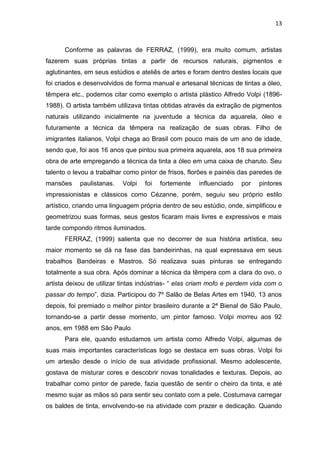 13



      Conforme as palavras de FERRAZ, (1999), era muito comum, artistas
fazerem suas próprias tintas a partir de recursos naturais, pigmentos e
aglutinantes, em seus estúdios e ateliês de artes e foram dentro destes locais que
foi criados e desenvolvidos de forma manual e artesanal técnicas de tintas a óleo,
têmpera etc., podemos citar como exemplo o artista plástico Alfredo Volpi (1896-
1988). O artista também utilizava tintas obtidas através da extração de pigmentos
naturais utilizando inicialmente na juventude a técnica da aquarela, óleo e
futuramente a técnica da têmpera na realização de suas obras. Filho de
imigrantes italianos, Volpi chaga ao Brasil com pouco mais de um ano de idade,
sendo que, foi aos 16 anos que pintou sua primeira aquarela, aos 18 sua primeira
obra de arte empregando a técnica da tinta a óleo em uma caixa de charuto. Seu
talento o levou a trabalhar como pintor de frisos, florões e painéis das paredes de
mansões     paulistanas.   Volpi   foi   fortemente   influenciado   por   pintores
impressionistas e clássicos como Cézanne, porém, seguiu seu próprio estilo
artístico, criando uma linguagem própria dentro de seu estúdio, onde, simplificou e
geometrizou suas formas, seus gestos ficaram mais livres e expressivos e mais
tarde compondo ritmos iluminados.
      FERRAZ, (1999) salienta que no decorrer de sua história artística, seu
maior momento se dá na fase das bandeirinhas, na qual expressava em seus
trabalhos Bandeiras e Mastros. Só realizava suas pinturas se entregando
totalmente a sua obra. Após dominar a técnica da têmpera com a clara do ovo, o
artista deixou de utilizar tintas indústrias- “ elas criam mofo e perdem vida com o
passar do tempo”, dizia. Participou do 7º Salão de Belas Artes em 1940, 13 anos
depois, foi premiado o melhor pintor brasileiro durante a 2ª Bienal de São Paulo,
tornando-se a partir desse momento, um pintor famoso. Volpi morreu aos 92
anos, em 1988 em São Paulo.
      Para ele, quando estudamos um artista como Alfredo Volpi, algumas de
suas mais importantes características logo se destaca em suas obras. Volpi foi
um artesão desde o início de sua atividade profissional. Mesmo adolescente,
gostava de misturar cores e descobrir novas tonalidades e texturas. Depois, ao
trabalhar como pintor de parede, fazia questão de sentir o cheiro da tinta, e até
mesmo sujar as mãos só para sentir seu contato com a pele. Costumava carregar
os baldes de tinta, envolvendo-se na atividade com prazer e dedicação. Quando
 