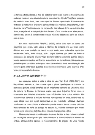 14



se tornou artista plástico, o fato de trabalhar com tintas foram se transformando
cada vez mais em uma atividade natural e envolvente. Alfredo Volpi fazia questão
de produzir suas tintas, nas cores que lhe fossem agradáveis. Extremamente
dedicado e meticuloso, preparava com cuidado suas misturas. Dessa forma, o ato
de pintar para Volpi iniciava-se na construção das telas de linho, na química das
tintas, e seguia até a composição final da obra. Cada uma de suas telas possui,
além de seu pincel, a sensibilidade de suas mãos na escolha da cor e da textura
para a obra.

      Em suas explicações FERRAZ, (1999) deixa claro que tal como um
alquimista das cores, Volpi usava a técnica da têmpera-ovo. As tintas eram
diluídas em uma emulsão de verniz e ovo, onde eram colocados pigmentos
decantados (terra, ferro, óxidos, ocre - argila colorida por óxido de ferro) e
ressecados ao sol pelo próprio Volpi. Sempre testava cada tinta quando estava
pronta, experimentando e verificando a densidade e a durabilidade. Só depois que
percebia que a cor obtida e desejada havia permanecido firme, sem alteração, ele
a usava para pintar seus quadros. Caso isso não ocorresse, Volpi jogava a tinta
fora e começava tudo de novo.

2.1.2.3. Jan Van Eych (1390-1441)

      Ao pesquisar sobre a vida e obra de Jan Van Eych (1390-1441) em
dispositivos eletrônicos, descobre-se que o pintor aperfeiçoou e dominou a
técnica da pintura a óleo tornando-se um importante elemento de uma nova fase
da pintura na Europa. A literatura expõe que seus trabalhos foram ricos e
inovadores em detalhes exercendo forte influências para outros artistas. Os
acabamentos perfeitos e mistura de tintas homogêneas em telas, deram vida as
suas obras que em geral aproximava-se da realidade. Utilizava diversas
tonalidades de cores criadas e adaptadas por ele o que o tornou um dos pintores
mais famosos do norte da Europa no século XV, ficando conhecido por muito
tempo como o inventor da tinta a óleo, mistura de pigmentos e óleo.
      Mesmo não sendo considerado o inventor da tinta a óleo, foi responsável
por inovações tecnológicas que revolucionaram e transformaram o mundo da
pintura, atribuindo-lhe apenas o reconhecimento da criação de uma receita
 