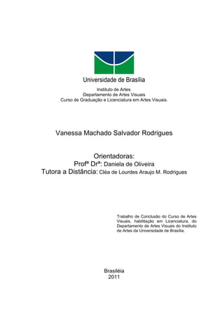 Instituto de Artes
                 Departamento de Artes Visuais
       Curso de Graduação e Licenciatura em Artes Visuais.




     Vanessa Machado Salvador Rodrigues


                 Orientadoras:
          Profª Drª: Daniela de Oliveira
Tutora a Distância: Cléa de Lourdes Araujo M. Rodrigues




                                 Trabalho de Conclusão do Curso de Artes
                                 Visuais, habilitação em Licenciatura, do
                                 Departamento de Artes Visuais do Instituto
                                 de Artes da Universidade de Brasília.




                           Brasiléia
                            2011
 