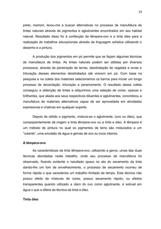 19



preto, marrom, levou-me a buscar alternativas no processo de manufatura de
tintas naturais através de pigmentos e aglutinantes encontrados em seu habitat
natural. Resultado disso foi à confecção da têmpera-ovo e a tinta óleo para a
realização de trabalhos educacionais através da linguagem artística utilizando o
desenho e a pintura.

      A produção dos pigmentos em pó permite que se façam algumas técnicas
de manufatura de tintas. As tintas naturais podem ser obtidas por diversos
processos, através da peneiração de terras, desidratação de vegetais e ervas e
trituração desses elementos desidratados até virarem em pó. Com base na
pesquisa e na coleta dos materiais selecionamos os barros para iniciar um longo
processo de decantação, trituração e peneiramento. O resultado dessa coleta
conseguiu a obtenção de tintas e adquirimos uma seleção de cores, opacas e
brilhantes, que aliada aos seus respectivos diluentes e aglutinantes, concretizou a
manufatura de materiais alternativos capaz de ser aproveitada em atividades
expressivas e criativas em qualquer suporte.

      Depois de obtido o pigmento, mistura-se o aglutinante, (ovo ou óleo), que
conseqüentemente dá origem a tinta têmpera-ovo ou a tinta a óleo. A têmpera é
um método de pintura no qual os pigmentos de terra são misturados a um
“colante”, uma emulsão de água e gemas de ovo ou ovos inteiros.

A têmpera-ovo

      As características da tinta têmpera-ovo, utilizando a gema, umas das duas
técnicas abordadas neste trabalho, onde seu processo de manufatura foi
observado, ficando evidente o resultado opaco no ato do secamento da tinta
dando-lhe um tom de envelhecimento, o processo de secamento ocorreu de
forma rápida o que caracteriza um trabalho limitado de tempo. Esta técnica não
possui efeito de misturas de cores, possui secamento rápido, ou efeitos
transparentes quando utilizado a claro do ovo como aglutinante, é solúvel em
água o que a difere da técnica da tinta a óleo.

Tinta óleo
 