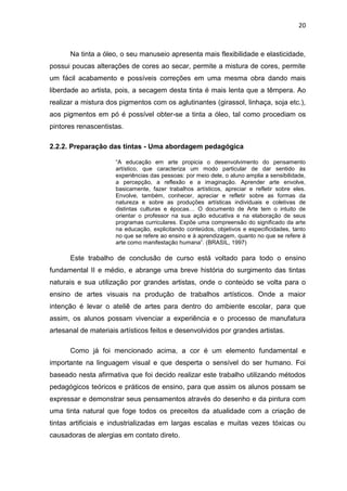 20



      Na tinta a óleo, o seu manuseio apresenta mais flexibilidade e elasticidade,
possui poucas alterações de cores ao secar, permite a mistura de cores, permite
um fácil acabamento e possíveis correções em uma mesma obra dando mais
liberdade ao artista, pois, a secagem desta tinta é mais lenta que a têmpera. Ao
realizar a mistura dos pigmentos com os aglutinantes (girassol, linhaça, soja etc.),
aos pigmentos em pó é possível obter-se a tinta a óleo, tal como procediam os
pintores renascentistas.

2.2.2. Preparação das tintas - Uma abordagem pedagógica

                     “A educação em arte propicia o desenvolvimento do pensamento
                     artístico, que caracteriza um modo particular de dar sentido às
                     experiências das pessoas: por meio dele, o aluno amplia a sensibilidade,
                     a percepção, a reflexão e a imaginação. Aprender arte envolve,
                     basicamente, fazer trabalhos artísticos, apreciar e refletir sobre eles.
                     Envolve, também, conhecer, apreciar e refletir sobre as formas da
                     natureza e sobre as produções artísticas individuais e coletivas de
                     distintas culturas e épocas… O documento de Arte tem o intuito de
                     orientar o professor na sua ação educativa e na elaboração de seus
                     programas curriculares. Expõe uma compreensão do significado da arte
                     na educação, explicitando conteúdos, objetivos e especificidades, tanto
                     no que se refere ao ensino e à aprendizagem, quanto no que se refere à
                     arte como manifestação humana”. (BRASIL, 1997)

      Este trabalho de conclusão de curso está voltado para todo o ensino
fundamental II e médio, e abrange uma breve história do surgimento das tintas
naturais e sua utilização por grandes artistas, onde o conteúdo se volta para o
ensino de artes visuais na produção de trabalhos artísticos. Onde a maior
intenção é levar o ateliê de artes para dentro do ambiente escolar, para que
assim, os alunos possam vivenciar a experiência e o processo de manufatura
artesanal de materiais artísticos feitos e desenvolvidos por grandes artistas.

      Como já foi mencionado acima, a cor é um elemento fundamental e
importante na linguagem visual e que desperta o sensível do ser humano. Foi
baseado nesta afirmativa que foi decido realizar este trabalho utilizando métodos
pedagógicos teóricos e práticos de ensino, para que assim os alunos possam se
expressar e demonstrar seus pensamentos através do desenho e da pintura com
uma tinta natural que foge todos os preceitos da atualidade com a criação de
tintas artificiais e industrializadas em largas escalas e muitas vezes tóxicas ou
causadoras de alergias em contato direto.
 