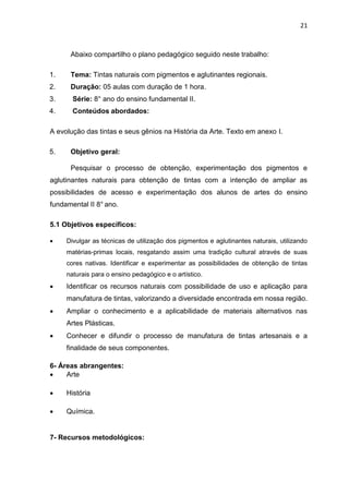 21



      Abaixo compartilho o plano pedagógico seguido neste trabalho:

1.    Tema: Tintas naturais com pigmentos e aglutinantes regionais.
2.    Duração: 05 aulas com duração de 1 hora.
3.     Série: 8° ano do ensino fundamental II.
4.     Conteúdos abordados:

A evolução das tintas e seus gênios na História da Arte. Texto em anexo I.

5.    Objetivo geral:

      Pesquisar o processo de obtenção, experimentação dos pigmentos e
aglutinantes naturais para obtenção de tintas com a intenção de ampliar as
possibilidades de acesso e experimentação dos alunos de artes do ensino
fundamental II 8° ano.

5.1 Objetivos específicos:

    Divulgar as técnicas de utilização dos pigmentos e aglutinantes naturais, utilizando
     matérias-primas locais, resgatando assim uma tradição cultural através de suas
     cores nativas. Identificar e experimentar as possibilidades de obtenção de tintas
     naturais para o ensino pedagógico e o artístico.
    Identificar os recursos naturais com possibilidade de uso e aplicação para
     manufatura de tintas, valorizando a diversidade encontrada em nossa região.
    Ampliar o conhecimento e a aplicabilidade de materiais alternativos nas
     Artes Plásticas.
    Conhecer e difundir o processo de manufatura de tintas artesanais e a
     finalidade de seus componentes.

6- Áreas abrangentes:
    Arte

    História

    Química.


7- Recursos metodológicos:
 