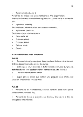 22



    Texto informativo (anexo I);
A evolução das tintas e seus gênios na História da Arte. Disponível em:
<http://www.walkshow.com.br/materia.asp?c=1163>. Acesso em 25 de outubro de
2011.
    Pigmentos. (anexo II)
Barro (argila) em três tonalidades: preta, marrom e vermelho.
    Aglutinantes. (anexo III)
Ovo (gema e clara) e banha de porco
    Papel Sulfite A4.
    Prato descartável.
    Copo descartável.
    Palito de picolé.
    Pinceis.


8- Detalhamentos do plano de trabalho

Aula 01
       Conversa informal e espontânea da apresentação do tema e levantamento
dinâmico dos conhecimentos prévios dos alunos;
       Distribuição e leitura dinâmica do texto informativo intitulado Surgimento
da tinta natural e seus desdobramentos na História da Arte; (Anexo I)
       Discussão interativa sobre o texto.

       Sugerir para os alunos que realizem uma pesquisa sobre artistas que
utilizavam tintas naturais em suas obras.



Aula 02
    Apresentação dos resultados das pesquisas realizadas pelos alunos (textos
confeccionados, cartazes, etc.).

    Apresentação teórica e expositiva das técnicas, têmpera-ovo e óleo na
produção de tintas naturais;
 