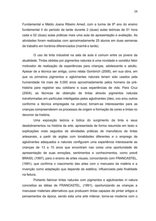 24



Fundamental e Médio Joana Ribeiro Amed, com a turma de 8ª ano do ensino
fundamental II do período da tarde durante 2 (duas) aulas teóricas de 01 hora
cada e 02 (duas) aulas práticas mais uma aula de apresentação e avaliação. As
atividades foram realizadas com aproximadamente 25 alunos em duas semanas
de trabalho em horários diferenciados (manhã e tarde).

        O uso de tinta industrial na sala de aula é comum entre os jovens da
atualidade. Tintas obtidas por pigmentos naturais é uma novidade e constitui fator
motivador de realização de experiências para crianças, adolescente e adulto.
Apesar de a técnica ser antiga, como relata Gombrich (2008), em sua obra, em
que os primeiros pigmentos e aglutinantes naturais teriam sido usados pela
humanidade há mais de 5.000 anos aproximadamente pelos homens da pré-
história para registrar seu cotidiano e suas experiências de vida. Para Cruz
(2004), as técnicas de obtenção de tintas através pigmentos naturais
transformadas em partículas interligadas pelos aglutinantes (óleo, ovo e/ou outros
conforme a técnica empregada na pintura) tornam-se interessantes para as
crianças compreenderem os processos de origem e formação de cores e tintas no
decorrer da história.
        Uma exposição teórica e lúdica do surgimento da tinta e seus
desdobramentos na história da arte, apresentada de forma resumida em texto e
explicações orais seguidos de atividades práticas de manufatura de tintas
artesanais, a partir de argilas com tonalidades diferentes e o emprego de
aglutinantes adequados e naturais configuram uma experiência interessante as
crianças de 13 a 15 anos que encontram nas cores uma oportunidade de
apresentação de suas emoções, sentimentos e conhecimentos, como prevê
BRASIL (1997), para o ensino de artes visuais, concordando com FRANCASTEL,
(1991), que confirma o nascimento das artes com o manuseio da matéria e a
invenção como adaptação que depende da estética, influenciada pela finalidade
na feitura.
        Portanto fabricar tintas naturais com pigmentos e aglutinantes in natura
concretiza as idéias de FRANCASTEL, (1991), oportunizando as crianças a
manusear materiais alternativos que produzam tintas capazes de pintar artigos e
pensamentos da época, sendo esta uma arte milenar, torna-se moderna com o
 