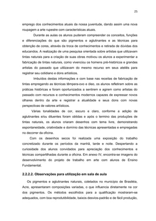 25



emprego dos conhecimentos atuais da nossa juventude, dando assim uma nova
roupagem a arte rupestre com características atuais.
        Durante as aulas os alunos puderam compreender os conceitos, funções
e diferenciações do que são pigmentos e aglutinantes e as técnicas para
obtenção de cores, através da troca de conhecimentos e retirada de dúvidas dos
educandos. A realização de uma pesquisa orientada sobre artistas que utilizavam
tintas naturais para a criação de suas obras motivou os alunos a experimentar a
fabricação de tintas naturais, como vivenciou os homens pré-históricos e grandes
artistas do passado que utilizavam do mesmo recurso em seus ateliês para
registrar seu cotidiano e dons artísticos.
        Imbuídos destas informações e com base nas receitas de fabricação de
tintas empregando as técnicas têmpera-ovo e óleo, os alunos refletiram sobre as
práticas históricas e foram oportunizados a sentirem e agirem como artistas do
passado com recursos e conhecimentos modernos capazes de expressar novos
olhares dentro da arte e registrar a atualidade e seus dons com novas
perspectivas de valores artísticos.
       Várias tonalidades de cor, escuro e claro, conforme a adição de
aglutinantes e/ou diluentes foram obtidas e após o termino das produções de
tintas naturais, os alunos criaram desenhos com tema livre, demonstrando
espontaneidade, criatividade e domínio das técnicas apresentadas e empregadas
no decorrer da oficina.
     Com os desenhos secos foi realizada uma exposição do trabalho
concretizado durante os períodos da manhã, tarde e noite. Despertando a
curiosidade dos alunos convidados para apreciação dos conhecimentos e
técnicas compartilhadas durante a oficina. Em anexo IV, encontra-se imagens do
desenvolvimento do projeto de trabalho em arte com alunos de Ensino
Fundamental.

2.2.2.2. Observações para utilização em sala de aula

   Os pigmentos e aglutinantes naturais, coletados no município de Brasiléia,
Acre, apresentaram composições variadas, o que influencia diretamente na cor
dos pigmentos. Os métodos escolhidos para a qualificação mostraram-se
adequados, com boa reprodutibilidade, baixos desvios-padrão e de fácil produção,
 
