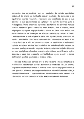 26



apresentou boa concordância com os resultados do método quantitativo
tradicional de ensino da instituição escolar escolhida. Os pigmentos e os
aglutinantes quando misturados mostraram boa estabilidade da cor, o que
confirma a sua potencialidade de aplicação no suporte escolhido para a
realização da pintura, e reaviva a experiência dos homens das cavernas. As duas
técnicas escolhidas para a realização deste trabalho, óleo e têmpera, foram
empregadas no suporte de papel Sulfite A4 branco e o papel casca de ovo para
assim demonstrar as diferenças da ação de absorção de ambas às tintas.
Observou-se que a tinta têmpera se torna mais viçosa e rústica, dando-lhe um
aspecto aveludado e cremoso ao desenho e seu processo de secagem é um
pouco demorado e não se permite a mistura de tonalidades e acabamento
perfeito. No entanto a tinta a óleo é mais fina, de aspecto delicado, e apesar de
ter usado papel como suporte, o que não se torna muito recomendado, obteve-se
um bom resultado de aplicação e secagem mais rápida do que a têmpera, porém,
observou-se que a tinta se espalha com facilidade ao suporte e assim os alunos
se limitaram quanto à quantidade de tintas no pincel.

   No caso destas duas técnicas (óleo e têmpera) seria o mais aconselhável e
recomendado trabalhar com suportes de madeira e com tecido, linho, no entanto,
foi passível trabalhar com ambas as técnicas com o suporte de papel mesmo que
com gramatura diferentes e conseqüentemente com resultados diferentes como já
foi mencionado acima. O objetivo maior no desenvolvimento deste trabalho foi a
de transmitir o conhecimento da técnica e a experiência em seu manuseio.
 